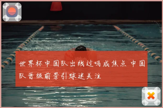 世界杯中国队出线过吗成焦点 中国队晋级前景引球迷关注