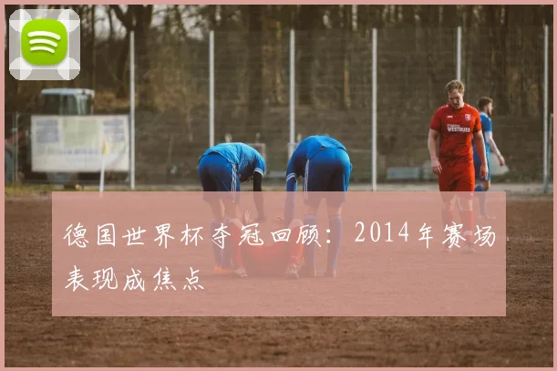 德国世界杯夺冠回顾:2014年赛场表现成焦点