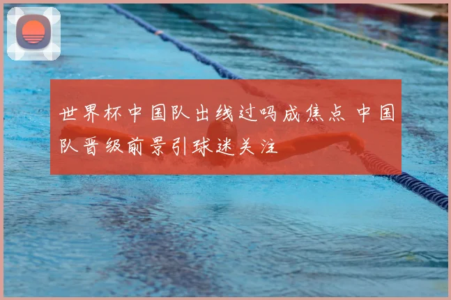 世界杯中国队出线过吗成焦点 中国队晋级前景引球迷关注