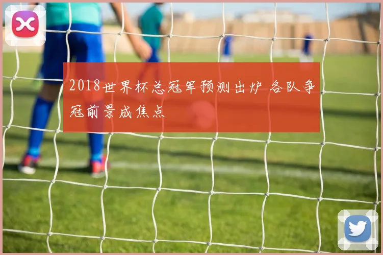2018世界杯总冠军预测出炉 各队争冠前景成焦点