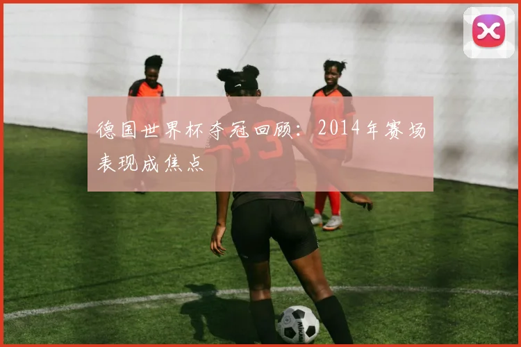 德国世界杯夺冠回顾:2014年赛场表现成焦点