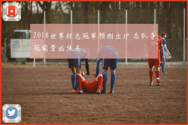 2018世界杯总冠军预测出炉 各队争冠前景成焦点